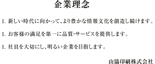 企業理念 1.新しい時代に向かって、より豊かな情報文化を創造し続けます。1.お客様の満足を第一に品質・サービスを提供します。1.社員を大切にし、明るい企業を目指します。山協印刷株式会社