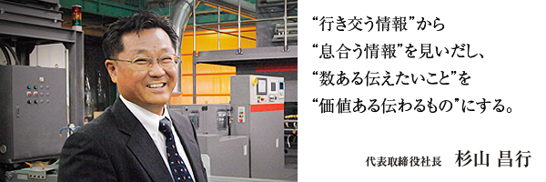 行き交う情報”から“息合う情報”を見いだし、“数ある伝えたいこと”を“価値ある伝わるもの”にする。 代表取締役社長 杉山昌行